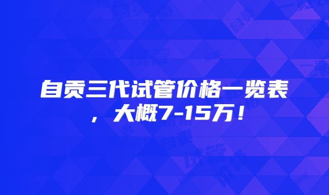 自贡三代试管价格一览表，大概7-15万！