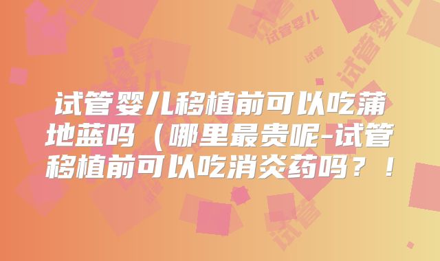 试管婴儿移植前可以吃蒲地蓝吗（哪里最贵呢-试管移植前可以吃消炎药吗？！