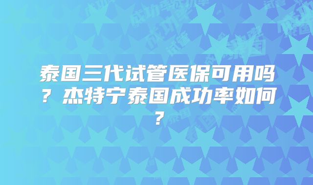 泰国三代试管医保可用吗？杰特宁泰国成功率如何？