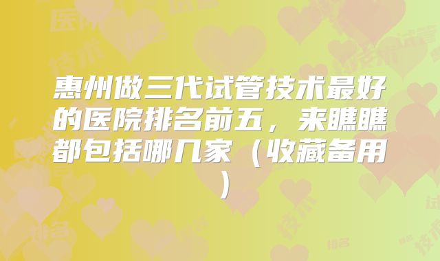 惠州做三代试管技术最好的医院排名前五，来瞧瞧都包括哪几家（收藏备用）