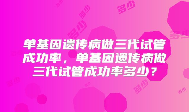 单基因遗传病做三代试管成功率，单基因遗传病做三代试管成功率多少？