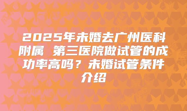 2025年未婚去广州医科附属 第三医院做试管的成功率高吗？未婚试管条件介绍