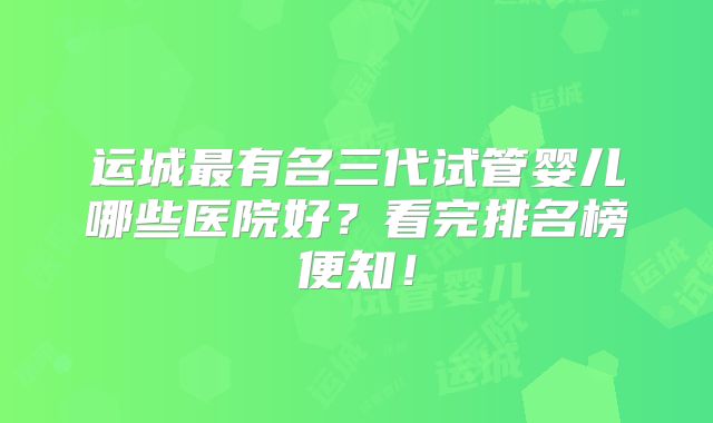 运城最有名三代试管婴儿哪些医院好？看完排名榜便知！