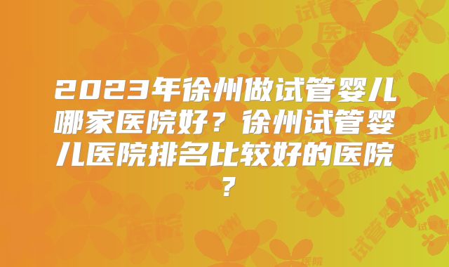 2023年徐州做试管婴儿哪家医院好?徐州试管婴儿医院排名比较好的医院?