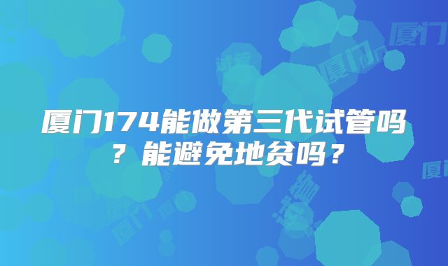 厦门174能做第三代试管吗?能避免地贫吗?