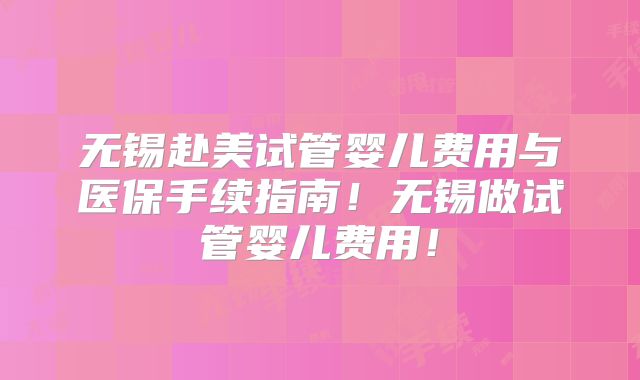 无锡赴美试管婴儿费用与医保手续指南！无锡做试管婴儿费用！