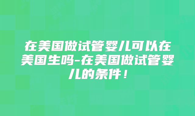 在美国做试管婴儿可以在美国生吗-在美国做试管婴儿的条件！