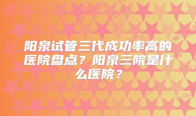 阳泉试管三代成功率高的医院盘点？阳泉三院是什么医院？
