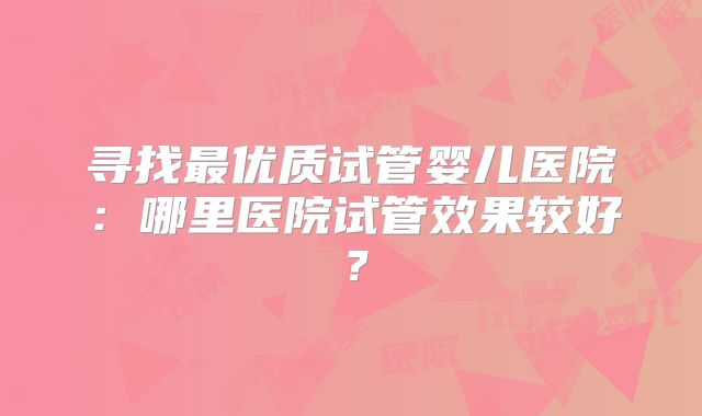 寻找最优质试管婴儿医院：哪里医院试管效果较好？