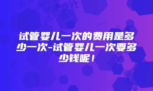 试管婴儿一次的费用是多少一次-试管婴儿一次要多少钱呢！