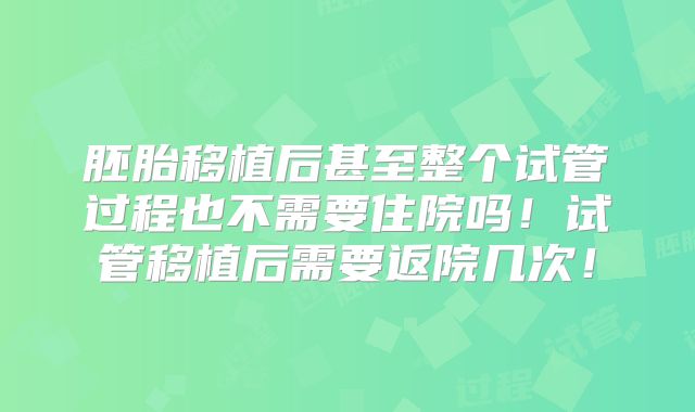 胚胎移植后甚至整个试管过程也不需要住院吗！试管移植后需要返院几次！