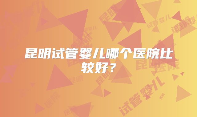 昆明试管婴儿哪个医院比较好？