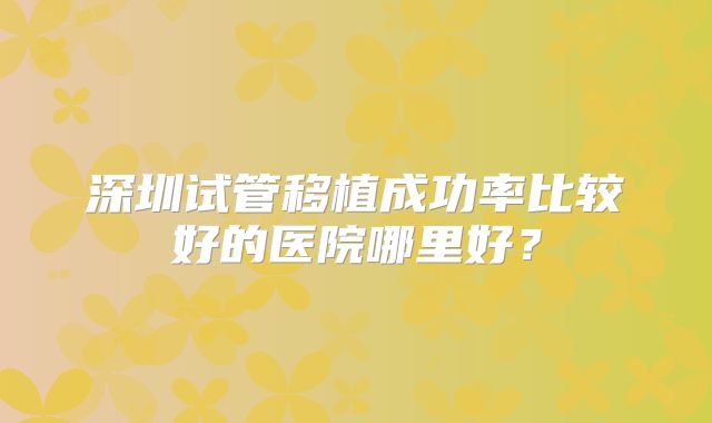 深圳试管移植成功率比较好的医院哪里好？