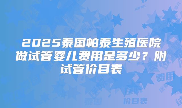 2025泰国帕泰生殖医院做试管婴儿费用是多少？附试管价目表