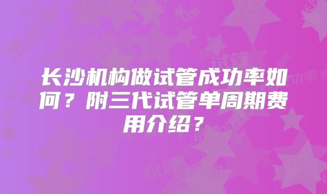 长沙机构做试管成功率如何？附三代试管单周期费用介绍？