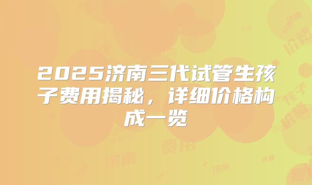 2025济南三代试管生孩子费用揭秘,详细价格构成一览