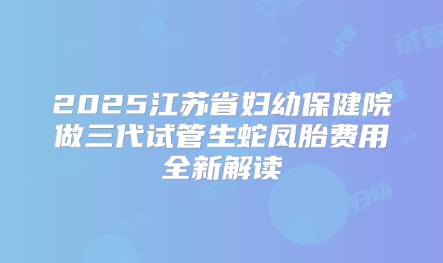2025江苏省妇幼保健院做三代试管生蛇凤胎费用全新解读
