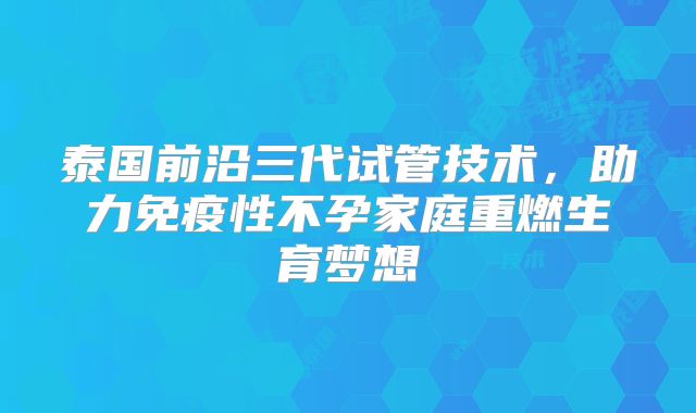 泰国前沿三代试管技术，助力免疫性不孕家庭重燃生育梦想