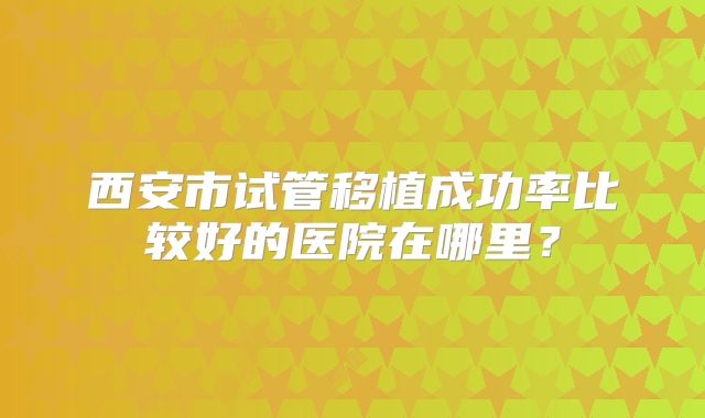 西安市试管移植成功率比较好的医院在哪里?