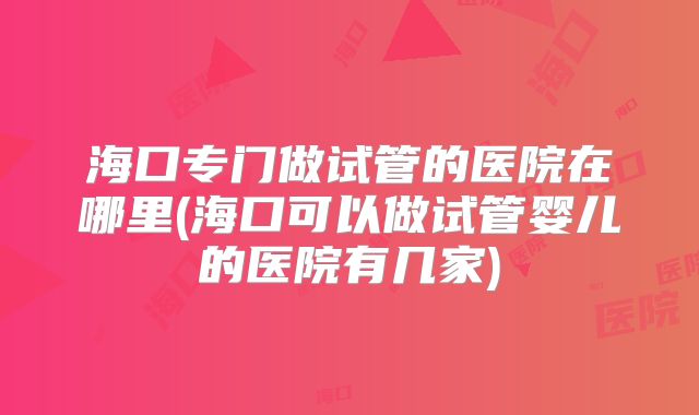 海口专门做试管的医院在哪里(海口可以做试管婴儿的医院有几家)
