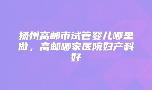 扬州高邮市试管婴儿哪里做，高邮哪家医院妇产科好