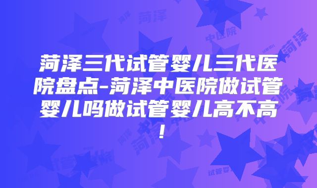 菏泽三代试管婴儿三代医院盘点-菏泽中医院做试管婴儿吗做试管婴儿高不高！