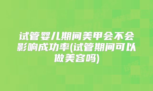 试管婴儿期间美甲会不会影响成功率(试管期间可以做美容吗)