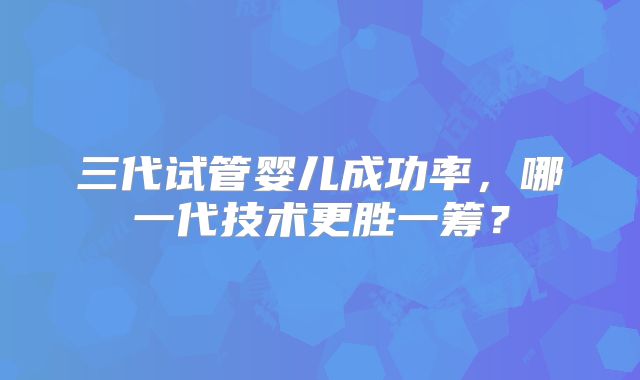三代试管婴儿成功率，哪一代技术更胜一筹？