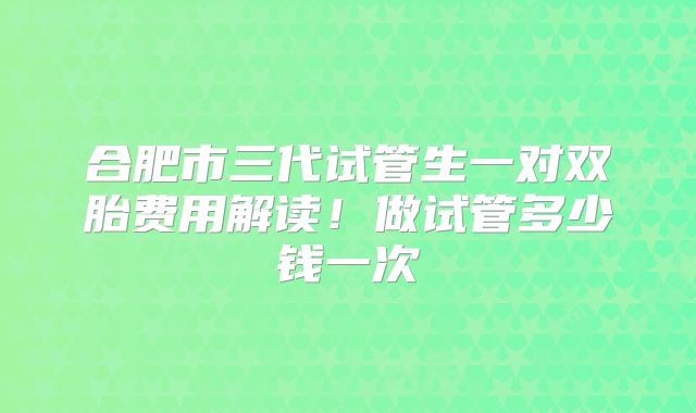 合肥市三代试管生一对双胎费用解读！做试管多少钱一次