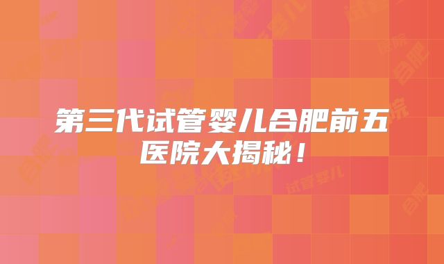 第三代试管婴儿合肥前五医院大揭秘！