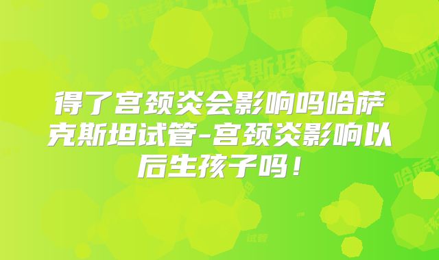 得了宫颈炎会影响吗哈萨克斯坦试管-宫颈炎影响以后生孩子吗！