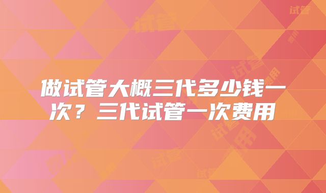 做试管大概三代多少钱一次？三代试管一次费用