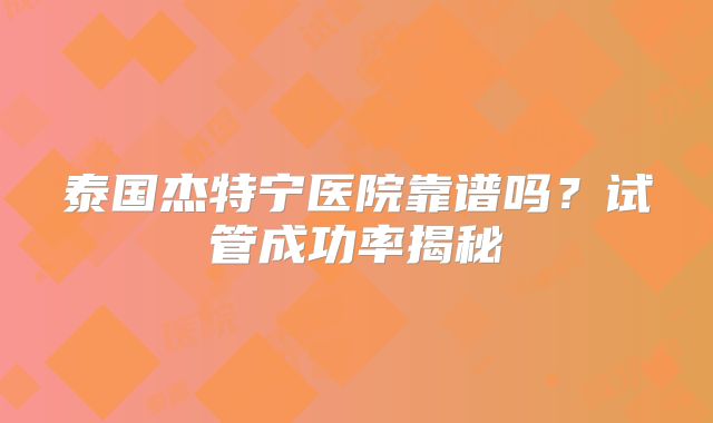 泰国杰特宁医院靠谱吗？试管成功率揭秘