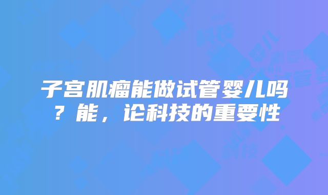 子宫肌瘤能做试管婴儿吗？能，论科技的重要性