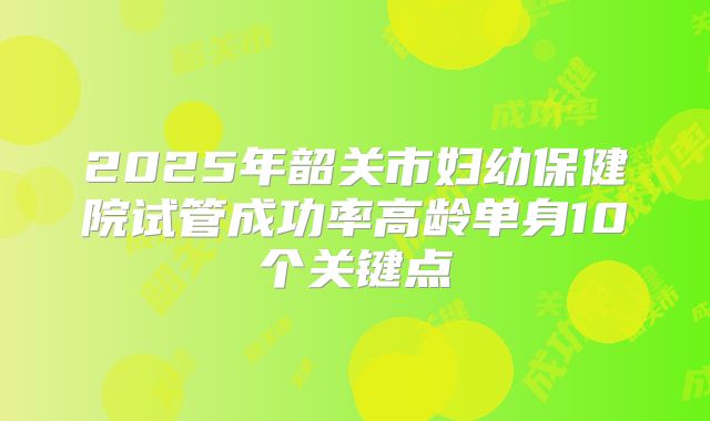 2025年韶关市妇幼保健院试管成功率高龄单身10个关键点