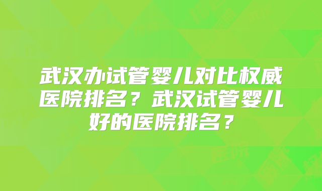 武汉办试管婴儿对比权威医院排名？武汉试管婴儿好的医院排名？