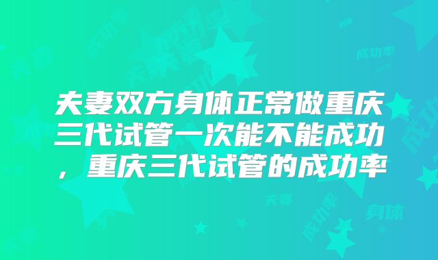 夫妻双方身体正常做重庆三代试管一次能不能成功，重庆三代试管的成功率