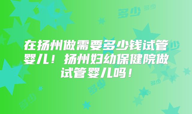 在扬州做需要多少钱试管婴儿！扬州妇幼保健院做试管婴儿吗！