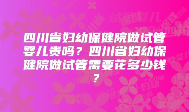 四川省妇幼保健院做试管婴儿贵吗?四川省妇幼保健院做试管需要花多少钱?