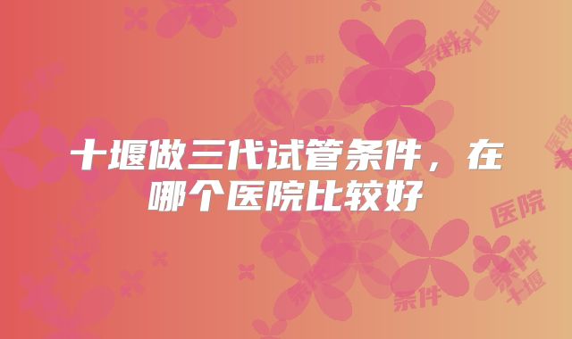 十堰做三代试管条件，在哪个医院比较好