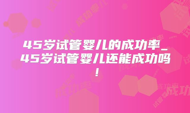 45岁试管婴儿的成功率_45岁试管婴儿还能成功吗!