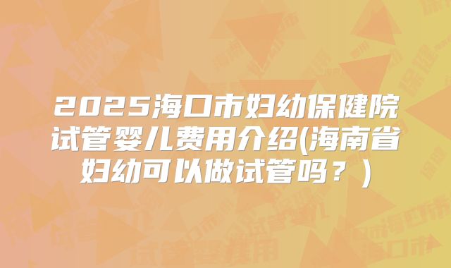 2025海口市妇幼保健院试管婴儿费用介绍(海南省妇幼可以做试管吗？)