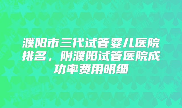 濮阳市三代试管婴儿医院排名，附濮阳试管医院成功率费用明细