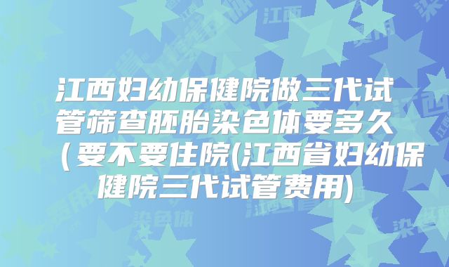 江西妇幼保健院做三代试管筛查胚胎染色体要多久（要不要住院(江西省妇幼保健院三代试管费用)