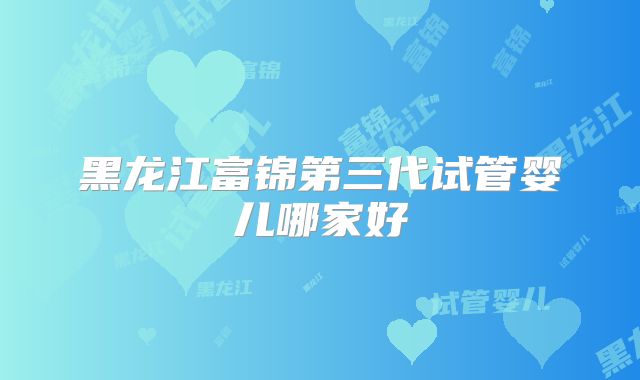 黑龙江富锦第三代试管婴儿哪家好