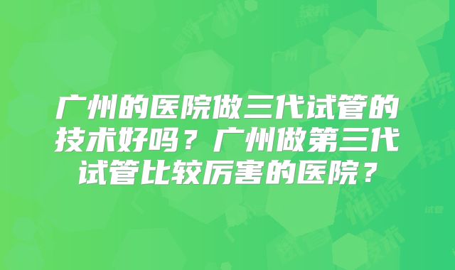 广州的医院做三代试管的技术好吗？广州做第三代试管比较厉害的医院？