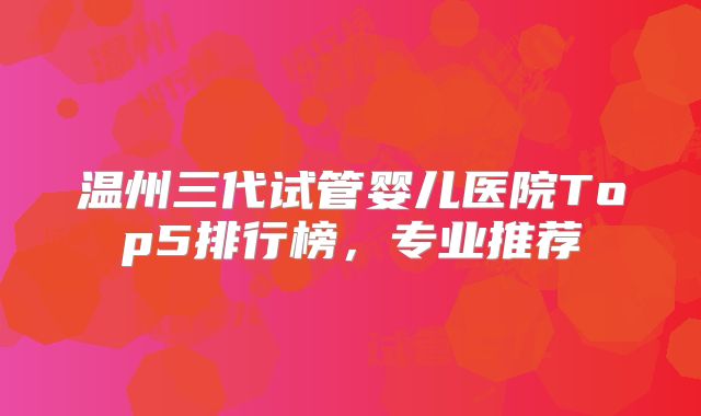 温州三代试管婴儿医院Top5排行榜，专业推荐