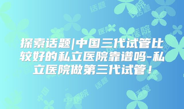 探索话题|中国三代试管比较好的私立医院靠谱吗-私立医院做第三代试管!