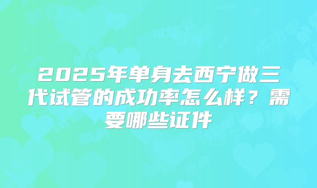 2025年单身去西宁做三代试管的成功率怎么样?需要哪些证件