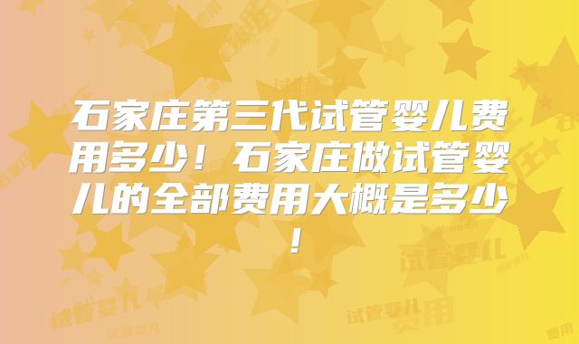 石家庄第三代试管婴儿费用多少！石家庄做试管婴儿的全部费用大概是多少！